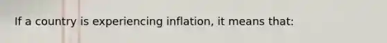 If a country is experiencing inflation, it means that: