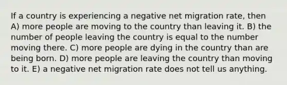 If a country is experiencing a negative net migration rate, then A) more people are moving to the country than leaving it. B) the number of people leaving the country is equal to the number moving there. C) more people are dying in the country than are being born. D) more people are leaving the country than moving to it. E) a negative net migration rate does not tell us anything.