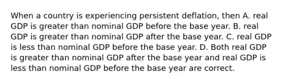 When a country is experiencing persistent deflation, then A. real GDP is greater than nominal GDP before the base year. B. real GDP is greater than nominal GDP after the base year. C. real GDP is less than nominal GDP before the base year. D. Both real GDP is greater than nominal GDP after the base year and real GDP is less than nominal GDP before the base year are correct.