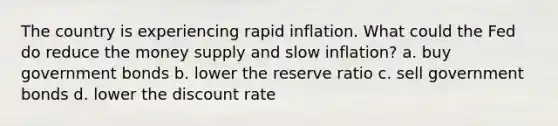 The country is experiencing rapid inflation. What could the Fed do reduce the money supply and slow inflation? a. buy government bonds b. lower the reserve ratio c. sell government bonds d. lower the discount rate