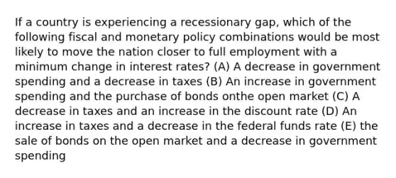 If a country is experiencing a recessionary gap, which of the following fiscal and <a href='https://www.questionai.com/knowledge/kEE0G7Llsx-monetary-policy' class='anchor-knowledge'>monetary policy</a> combinations would be most likely to move the nation closer to full employment with a minimum change in interest rates? (A) A decrease in government spending and a decrease in taxes (B) An increase in government spending and the purchase of bonds onthe open market (C) A decrease in taxes and an increase in the discount rate (D) An increase in taxes and a decrease in the federal funds rate (E) the sale of bonds on the open market and a decrease in government spending