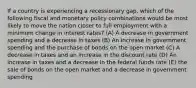 If a country is experiencing a recessionary gap, which of the following fiscal and monetary policy combinations would be most likely to move the nation closer to full employment with a minimum change in interest rates? (A) A decrease in government spending and a decrease in taxes (B) An increase in government spending and the purchase of bonds on the open market (C) A decrease in taxes and an increase in the discount rate (D) An increase in taxes and a decrease in the federal funds rate (E) the sale of bonds on the open market and a decrease in government spending