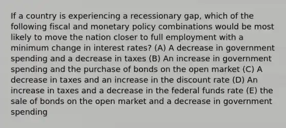 If a country is experiencing a recessionary gap, which of the following fiscal and monetary policy combinations would be most likely to move the nation closer to full employment with a minimum change in interest rates? (A) A decrease in government spending and a decrease in taxes (B) An increase in government spending and the purchase of bonds on the open market (C) A decrease in taxes and an increase in the discount rate (D) An increase in taxes and a decrease in the federal funds rate (E) the sale of bonds on the open market and a decrease in government spending