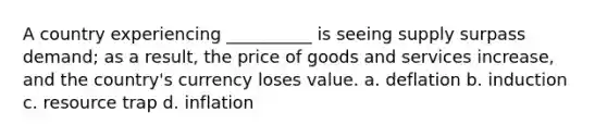 A country experiencing __________ is seeing supply surpass demand; as a result, the price of goods and services increase, and the country's currency loses value. a. deflation b. induction c. resource trap d. inflation