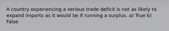 A country experiencing a serious trade deficit is not as likely to expand imports as it would be if running a surplus. a) True b) False