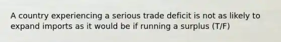 A country experiencing a serious trade deficit is not as likely to expand imports as it would be if running a surplus (T/F)