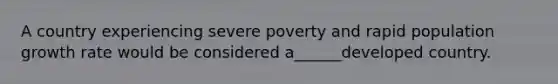 A country experiencing severe poverty and rapid population growth rate would be considered a______developed country.