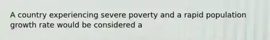 A country experiencing severe poverty and a rapid population growth rate would be considered a