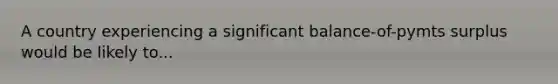 A country experiencing a significant balance-of-pymts surplus would be likely to...