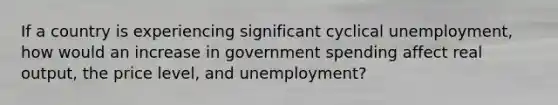 If a country is experiencing significant cyclical unemployment, how would an increase in government spending affect real output, the price level, and unemployment?