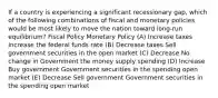 If a country is experiencing a significant recessionary gap, which of the following combinations of fiscal and monetary policies would be most likely to move the nation toward long-run equilibrium? Fiscal Policy Monetary Policy (A) Increase taxes Increase the federal funds rate (B) Decrease taxes Sell government securities in the open market (C) Decrease No change in Government the money supply spending (D) Increase Buy government Government securities in the spending open market (E) Decrease Sell government Government securities in the spending open market