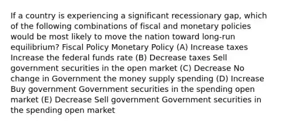 If a country is experiencing a significant recessionary gap, which of the following combinations of fiscal and monetary policies would be most likely to move the nation toward long-run equilibrium? Fiscal Policy Monetary Policy (A) Increase taxes Increase the federal funds rate (B) Decrease taxes Sell government securities in the open market (C) Decrease No change in Government the money supply spending (D) Increase Buy government Government securities in the spending open market (E) Decrease Sell government Government securities in the spending open market