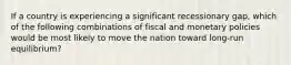 If a country is experiencing a significant recessionary gap, which of the following combinations of fiscal and monetary policies would be most likely to move the nation toward long-run equilibrium?