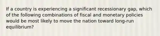 If a country is experiencing a significant recessionary gap, which of the following combinations of fiscal and monetary policies would be most likely to move the nation toward long-run equilibrium?