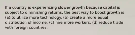 If a country is experiencing slower growth because capital is subject to diminishing returns, the best way to boost growth is (a) to utilize more technology. (b) create a more equal distribution of income. (c) hire more workers. (d) reduce trade with foreign countries.