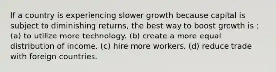 If a country is experiencing slower growth because capital is subject to diminishing returns, the best way to boost growth is : (a) to utilize more technology. (b) create a more equal distribution of income. (c) hire more workers. (d) reduce trade with foreign countries.