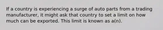 If a country is experiencing a surge of auto parts from a trading manufacturer, it might ask that country to set a limit on how much can be exported. This limit is known as a(n).