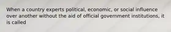 When a country experts political, economic, or social influence over another without the aid of official government institutions, it is called