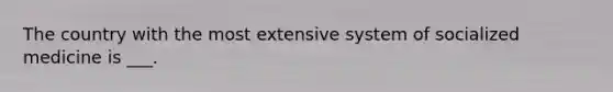 The country with the most extensive system of socialized medicine is ___.