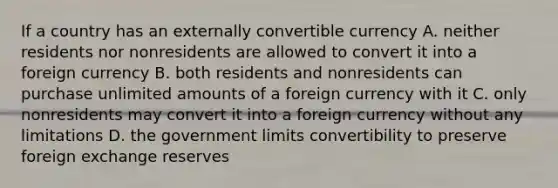 If a country has an externally convertible currency A. neither residents nor nonresidents are allowed to convert it into a foreign currency B. both residents and nonresidents can purchase unlimited amounts of a foreign currency with it C. only nonresidents may convert it into a foreign currency without any limitations D. the government limits convertibility to preserve foreign exchange reserves