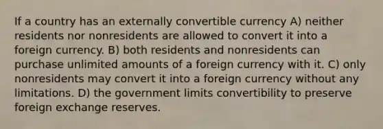 If a country has an externally convertible currency A) neither residents nor nonresidents are allowed to convert it into a foreign currency. B) both residents and nonresidents can purchase unlimited amounts of a foreign currency with it. C) only nonresidents may convert it into a foreign currency without any limitations. D) the government limits convertibility to preserve foreign exchange reserves.