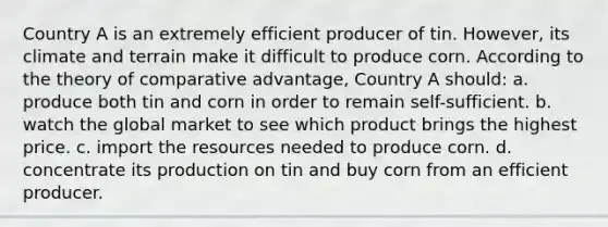 Country A is an extremely efficient producer of tin. However, its climate and terrain make it difficult to produce corn. According to the theory of comparative advantage, Country A should: a. produce both tin and corn in order to remain self-sufficient. b. watch the global market to see which product brings the highest price. c. import the resources needed to produce corn. d. concentrate its production on tin and buy corn from an efficient producer.