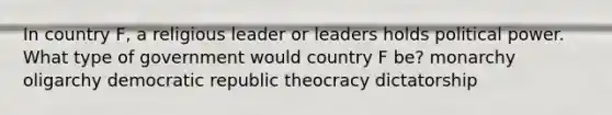 In country F, a religious leader or leaders holds political power. What type of government would country F be? monarchy oligarchy democratic republic theocracy dictatorship