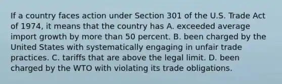 If a country faces action under Section 301 of the U.S. Trade Act of​ 1974, it means that the country has A. exceeded average import growth by more than 50 percent. B. been charged by the United States with systematically engaging in unfair trade practices. C. tariffs that are above the legal limit. D. been charged by the WTO with violating its trade obligations.