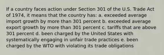 If a country faces action under Section 301 of the U.S. Trade Act of 1974, it means that the country has: a. exceeded average import growth by more than 301 percent b. exceeded average export growth by more than 301 percent c. tariffs that are above 301 percent d. been charged by the United States with systematically engaging in unfair trade practices e. been charged by the WTO with violating its trade obligations