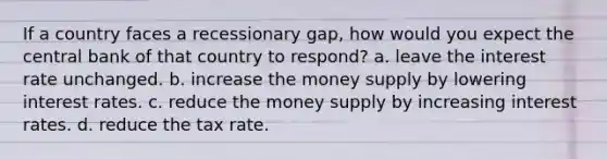 If a country faces a recessionary gap, how would you expect the central bank of that country to respond? a. leave the interest rate unchanged. b. increase the money supply by lowering interest rates. c. reduce the money supply by increasing interest rates. d. reduce the tax rate.