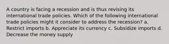 A country is facing a recession and is thus revising its international trade policies. Which of the following international trade policies might it consider to address the recession? a. Restrict imports b. Appreciate its currency c. Subsidize imports d. Decrease the money supply