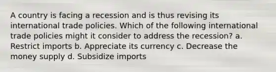 A country is facing a recession and is thus revising its international trade policies. Which of the following international trade policies might it consider to address the recession? a. Restrict imports b. Appreciate its currency c. Decrease the money supply d. Subsidize imports