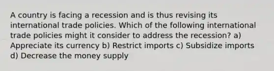 A country is facing a recession and is thus revising its international trade policies. Which of the following international trade policies might it consider to address the recession? a) Appreciate its currency b) Restrict imports c) Subsidize imports d) Decrease the money supply