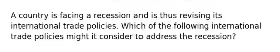 A country is facing a recession and is thus revising its international trade policies. Which of the following international trade policies might it consider to address the recession?