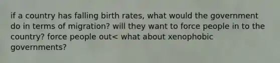 if a country has falling birth rates, what would the government do in terms of migration? will they want to force people in to the country? force people out< what about xenophobic governments?