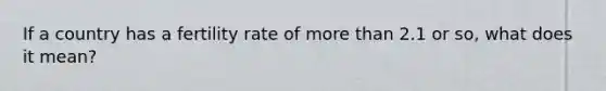 If a country has a fertility rate of more than 2.1 or so, what does it mean?