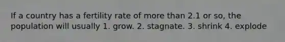 If a country has a fertility rate of more than 2.1 or so, the population will usually 1. grow. 2. stagnate. 3. shrink 4. explode