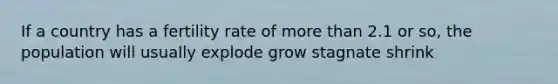 If a country has a fertility rate of more than 2.1 or so, the population will usually explode grow stagnate shrink