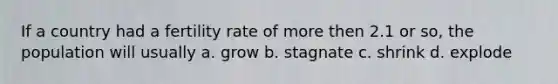 If a country had a fertility rate of more then 2.1 or so, the population will usually a. grow b. stagnate c. shrink d. explode