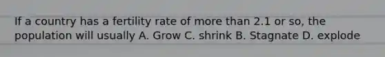 If a country has a fertility rate of more than 2.1 or so, the population will usually A. Grow C. shrink B. Stagnate D. explode