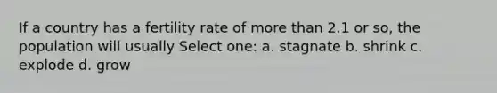 If a country has a fertility rate of more than 2.1 or so, the population will usually Select one: a. stagnate b. shrink c. explode d. grow