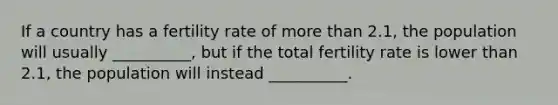If a country has a fertility rate of more than 2.1, the population will usually __________, but if the total fertility rate is lower than 2.1, the population will instead __________.