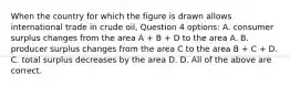 When the country for which the figure is drawn allows international trade in crude oil, Question 4 options: A. consumer surplus changes from the area A + B + D to the area A. B. producer surplus changes from the area C to the area B + C + D. C. total surplus decreases by the area D. D. All of the above are correct.