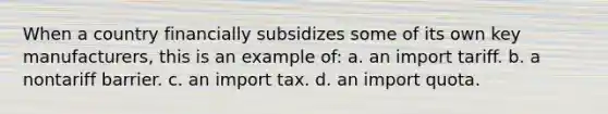 When a country financially subsidizes some of its own key manufacturers, this is an example of: a. an import tariff. b. a nontariff barrier. c. an import tax. d. an import quota.