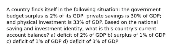 A country finds itself in the following situation: the government budget surplus is 2% of its GDP; private savings is 30% of GDP; and physical investment is 33% of GDP. Based on the national saving and investment identity, what is this country's current account balance? a) deficit of 2% of GDP b) surplus of 1% of GDP c) deficit of 1% of GDP d) deficit of 3% of GDP