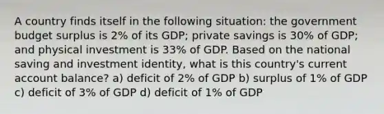 A country finds itself in the following situation: the government budget surplus is 2% of its GDP; private savings is 30% of GDP; and physical investment is 33% of GDP. Based on the national saving and investment identity, what is this country's current account balance? a) deficit of 2% of GDP b) surplus of 1% of GDP c) deficit of 3% of GDP d) deficit of 1% of GDP