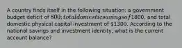 A country finds itself in the following situation: a government budget deficit of 800; total domestic savings of1800, and total domestic physical capital investment of 1300. According to the national savings and investment identity, what is the current account balance?