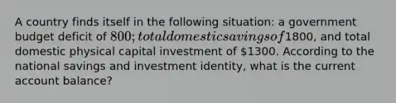 A country finds itself in the following situation: a government budget deficit of 800; total domestic savings of1800, and total domestic physical capital investment of 1300. According to the national savings and investment identity, what is the current account balance?