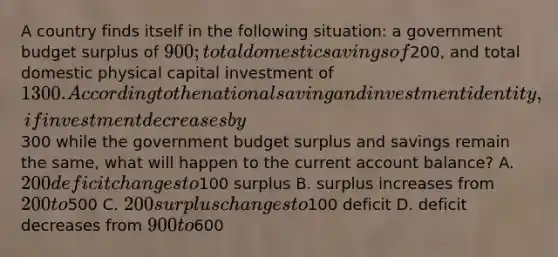 A country finds itself in the following situation: a government budget surplus of 900; total domestic savings of200, and total domestic physical capital investment of 1300. According to the national saving and investment identity, if investment decreases by300 while the government budget surplus and savings remain the same, what will happen to the current account balance? A. 200 deficit changes to100 surplus B. surplus increases from 200 to500 C. 200 surplus changes to100 deficit D. deficit decreases from 900 to600