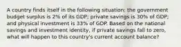 A country finds itself in the following situation: the government budget surplus is 2% of its GDP; private savings is 30% of GDP; and physical investment is 33% of GDP. Based on the national savings and investment identity, if private savings fall to zero, what will happen to this country's current account balance?